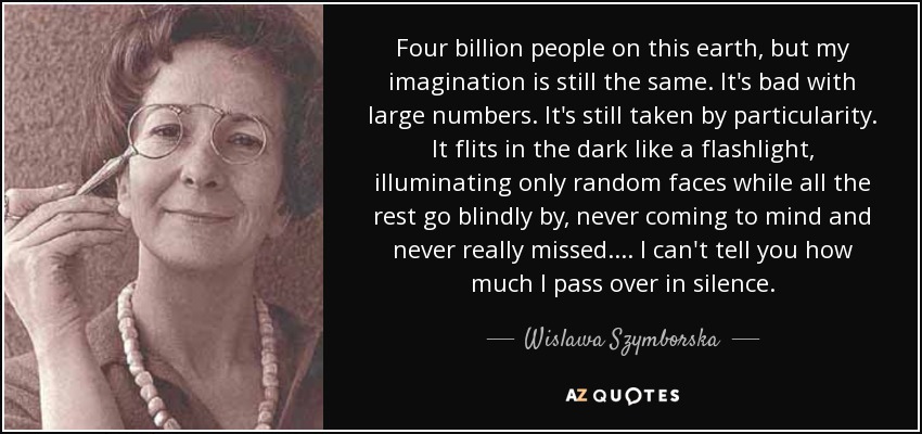 Four billion people on this earth, but my imagination is still the same. It's bad with large numbers. It's still taken by particularity. It flits in the dark like a flashlight, illuminating only random faces while all the rest go blindly by, never coming to mind and never really missed. . . . I can't tell you how much I pass over in silence. - Wislawa Szymborska