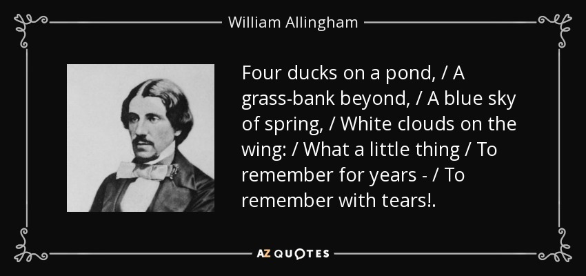 Four ducks on a pond, / A grass-bank beyond, / A blue sky of spring, / White clouds on the wing: / What a little thing / To remember for years - / To remember with tears!. - William Allingham