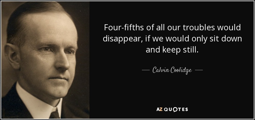 Four-fifths of all our troubles would disappear, if we would only sit down and keep still. - Calvin Coolidge