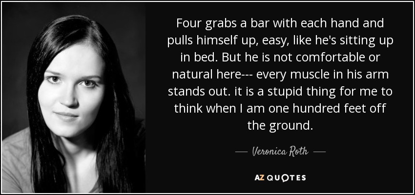 Four grabs a bar with each hand and pulls himself up, easy, like he's sitting up in bed. But he is not comfortable or natural here--- every muscle in his arm stands out. it is a stupid thing for me to think when I am one hundred feet off the ground. - Veronica Roth