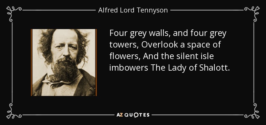 Four grey walls, and four grey towers, Overlook a space of flowers, And the silent isle imbowers The Lady of Shalott. - Alfred Lord Tennyson