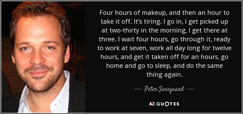 Four hours of makeup, and then an hour to take it off. It's tiring. I go in, I get picked up at two-thirty in the morning, I get there at three. I wait four hours, go through it, ready to work at seven, work all day long for twelve hours, and get it taken off for an hours, go home and go to sleep, and do the same thing again. - Peter Sarsgaard