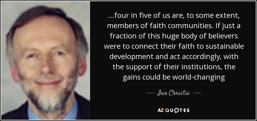 ...four in five of us are, to some extent, members of faith communities. If just a fraction of this huge body of believers were to connect their faith to sustainable development and act accordingly, with the support of their institutions, the gains could be world-changing - Ian Christie