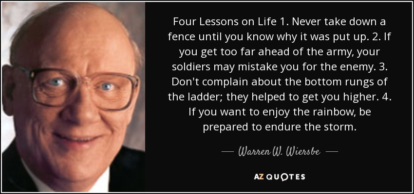 Four Lessons on Life 1. Never take down a fence until you know why it was put up. 2. If you get too far ahead of the army, your soldiers may mistake you for the enemy. 3. Don't complain about the bottom rungs of the ladder; they helped to get you higher. 4. If you want to enjoy the rainbow, be prepared to endure the storm. - Warren W. Wiersbe