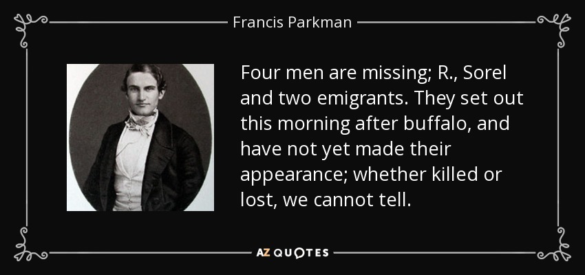 Four men are missing; R., Sorel and two emigrants. They set out this morning after buffalo, and have not yet made their appearance; whether killed or lost, we cannot tell. - Francis Parkman