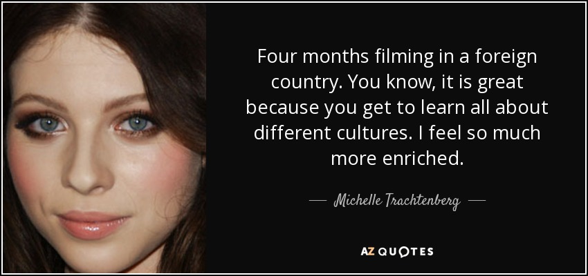 Four months filming in a foreign country. You know, it is great because you get to learn all about different cultures. I feel so much more enriched. - Michelle Trachtenberg