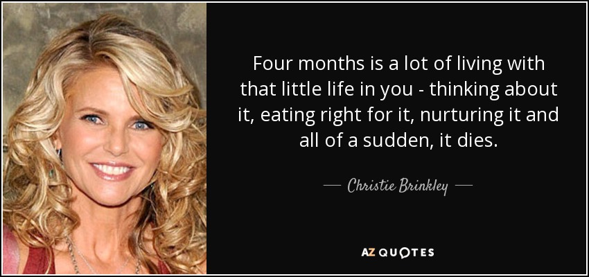 Four months is a lot of living with that little life in you - thinking about it, eating right for it, nurturing it and all of a sudden, it dies. - Christie Brinkley