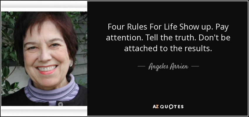 Four Rules For Life Show up. Pay attention. Tell the truth. Don't be attached to the results. - Angeles Arrien