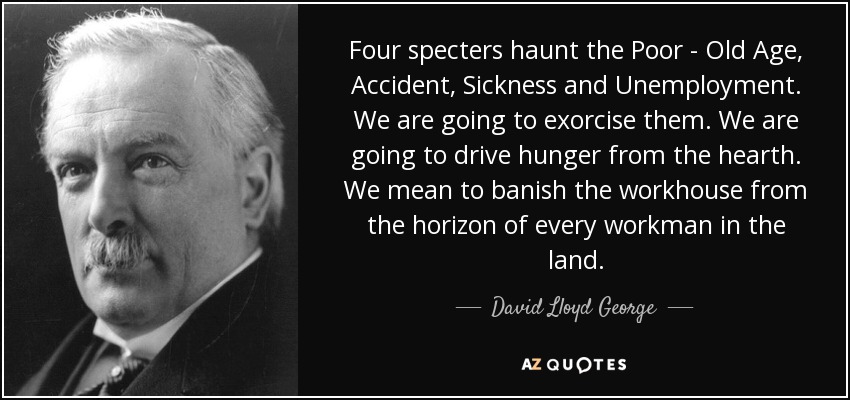Four specters haunt the Poor - Old Age, Accident, Sickness and Unemployment. We are going to exorcise them. We are going to drive hunger from the hearth. We mean to banish the workhouse from the horizon of every workman in the land. - David Lloyd George