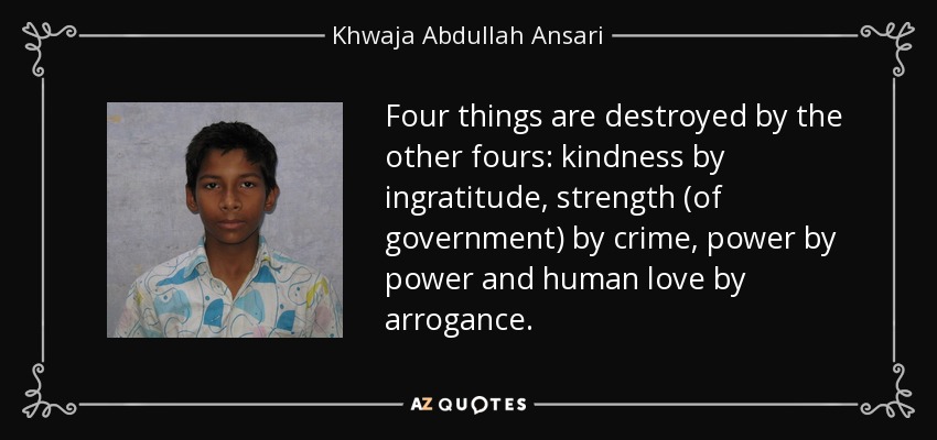 Four things are destroyed by the other fours: kindness by ingratitude, strength (of government) by crime, power by power and human love by arrogance. - Khwaja Abdullah Ansari