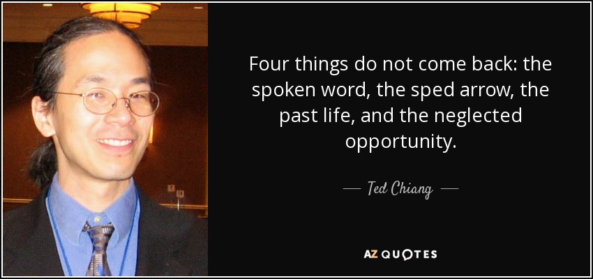 Four things do not come back: the spoken word, the sped arrow, the past life, and the neglected opportunity. - Ted Chiang