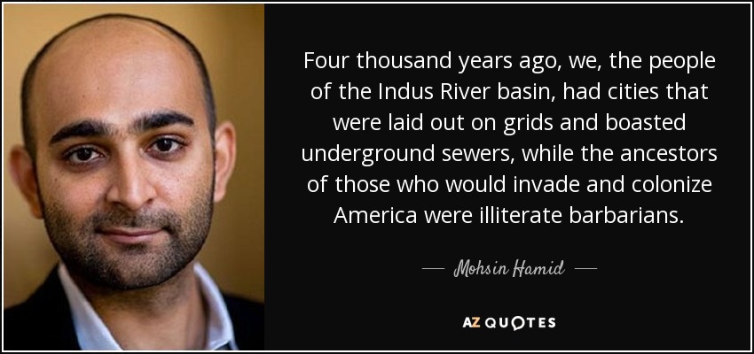 Four thousand years ago, we, the people of the Indus River basin, had cities that were laid out on grids and boasted underground sewers, while the ancestors of those who would invade and colonize America were illiterate barbarians. - Mohsin Hamid