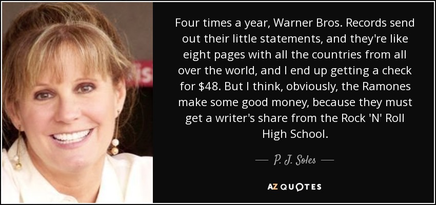 Four times a year, Warner Bros. Records send out their little statements, and they're like eight pages with all the countries from all over the world, and I end up getting a check for $48. But I think, obviously, the Ramones make some good money, because they must get a writer's share from the Rock 'N' Roll High School. - P. J. Soles