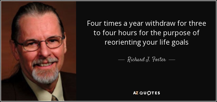 Four times a year withdraw for three to four hours for the purpose of reorienting your life goals - Richard J. Foster