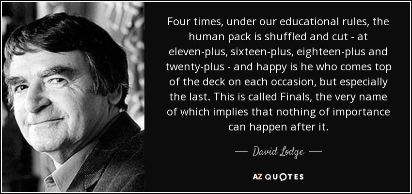 Four times, under our educational rules, the human pack is shuffled and cut - at eleven-plus, sixteen-plus, eighteen-plus and twenty-plus - and happy is he who comes top of the deck on each occasion, but especially the last. This is called Finals, the very name of which implies that nothing of importance can happen after it. - David Lodge