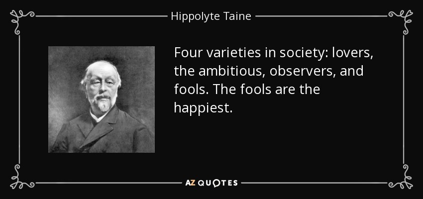 Four varieties in society: lovers, the ambitious, observers, and fools. The fools are the happiest. - Hippolyte Taine