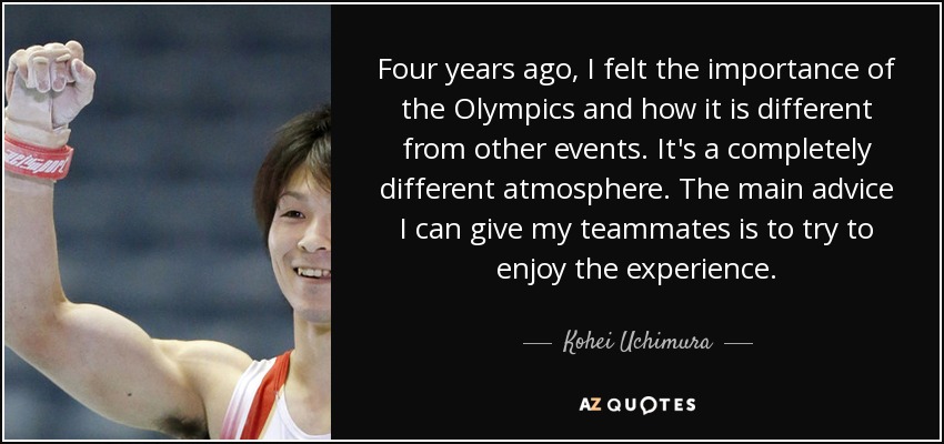 Four years ago, I felt the importance of the Olympics and how it is different from other events. It's a completely different atmosphere. The main advice I can give my teammates is to try to enjoy the experience. - Kohei Uchimura