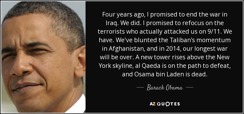 Four years ago, I promised to end the war in Iraq. We did. I promised to refocus on the terrorists who actually attacked us on 9/11. We have. We've blunted the Taliban's momentum in Afghanistan, and in 2014, our longest war will be over. A new tower rises above the New York skyline, al Qaeda is on the path to defeat, and Osama bin Laden is dead. - Barack Obama