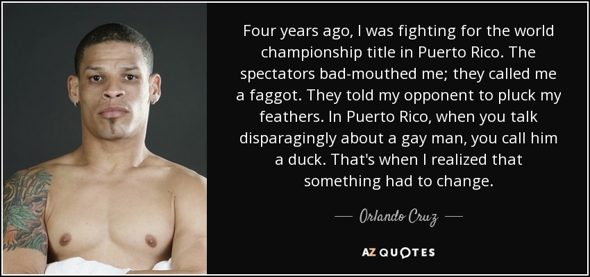 Four years ago, I was fighting for the world championship title in Puerto Rico. The spectators bad-mouthed me; they called me a faggot. They told my opponent to pluck my feathers. In Puerto Rico, when you talk disparagingly about a gay man, you call him a duck. That's when I realized that something had to change. - Orlando Cruz