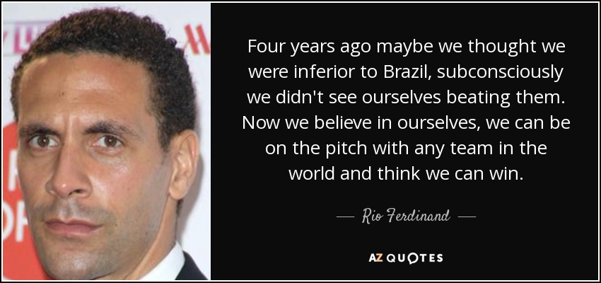 Four years ago maybe we thought we were inferior to Brazil, subconsciously we didn't see ourselves beating them. Now we believe in ourselves, we can be on the pitch with any team in the world and think we can win. - Rio Ferdinand
