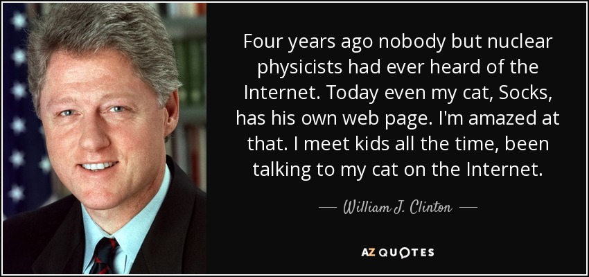 Four years ago nobody but nuclear physicists had ever heard of the Internet. Today even my cat, Socks, has his own web page. I'm amazed at that. I meet kids all the time, been talking to my cat on the Internet. - William J. Clinton