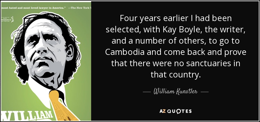 Four years earlier I had been selected, with Kay Boyle, the writer, and a number of others, to go to Cambodia and come back and prove that there were no sanctuaries in that country. - William Kunstler