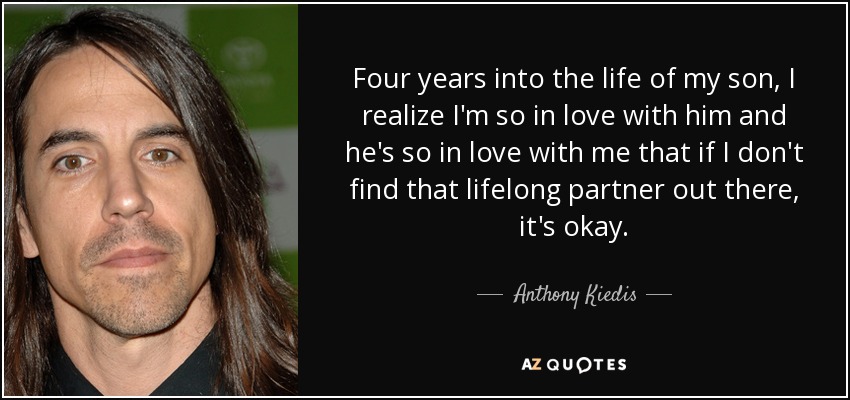 Four years into the life of my son, I realize I'm so in love with him and he's so in love with me that if I don't find that lifelong partner out there, it's okay. - Anthony Kiedis