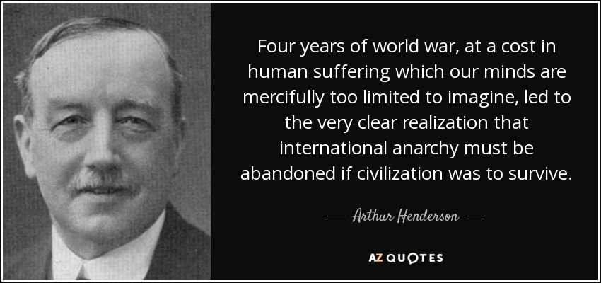 Four years of world war, at a cost in human suffering which our minds are mercifully too limited to imagine, led to the very clear realization that international anarchy must be abandoned if civilization was to survive. - Arthur Henderson