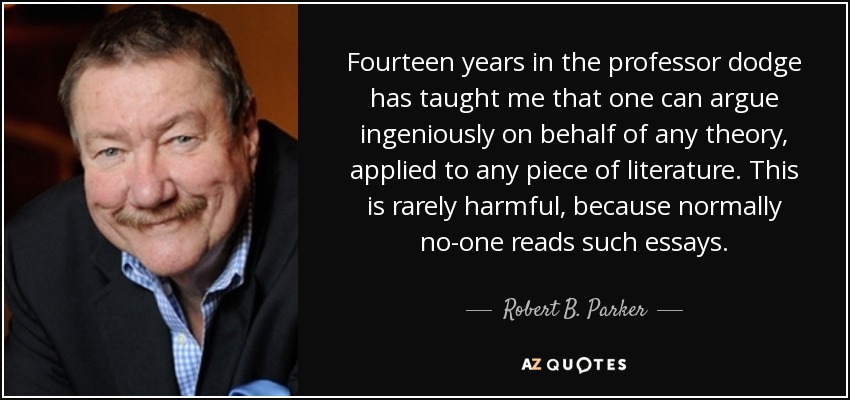 Fourteen years in the professor dodge has taught me that one can argue ingeniously on behalf of any theory, applied to any piece of literature. This is rarely harmful, because normally no-one reads such essays. - Robert B. Parker