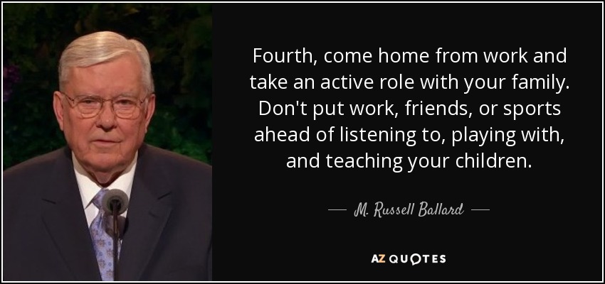 Fourth, come home from work and take an active role with your family. Don't put work, friends, or sports ahead of listening to, playing with, and teaching your children. - M. Russell Ballard