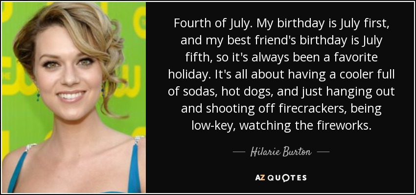 Fourth of July. My birthday is July first, and my best friend's birthday is July fifth, so it's always been a favorite holiday. It's all about having a cooler full of sodas, hot dogs, and just hanging out and shooting off firecrackers, being low-key, watching the fireworks. - Hilarie Burton