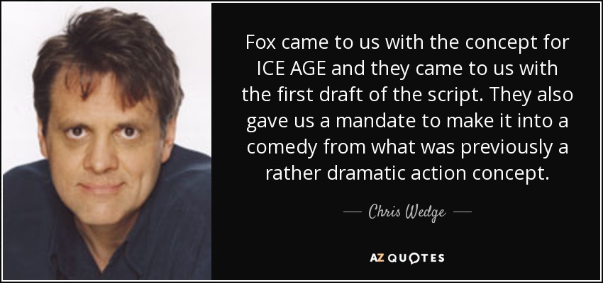 Fox came to us with the concept for ICE AGE and they came to us with the first draft of the script. They also gave us a mandate to make it into a comedy from what was previously a rather dramatic action concept. - Chris Wedge