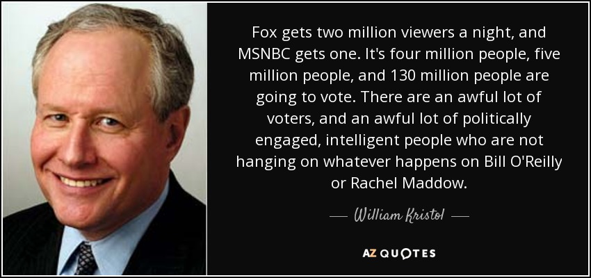 Fox gets two million viewers a night, and MSNBC gets one. It's four million people, five million people, and 130 million people are going to vote. There are an awful lot of voters, and an awful lot of politically engaged, intelligent people who are not hanging on whatever happens on Bill O'Reilly or Rachel Maddow. - William Kristol