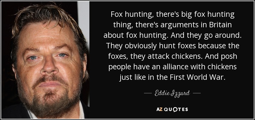 Fox hunting, there's big fox hunting thing, there's arguments in Britain about fox hunting. And they go around. They obviously hunt foxes because the foxes, they attack chickens. And posh people have an alliance with chickens just like in the First World War. - Eddie Izzard