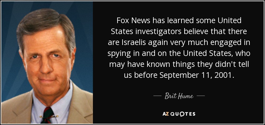 Fox News has learned some United States investigators believe that there are Israelis again very much engaged in spying in and on the United States, who may have known things they didn't tell us before September 11, 2001. - Brit Hume