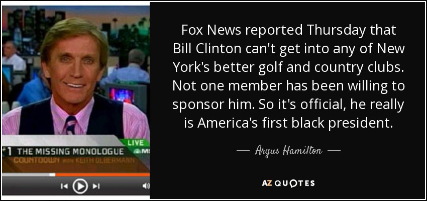 Fox News reported Thursday that Bill Clinton can't get into any of New York's better golf and country clubs. Not one member has been willing to sponsor him. So it's official, he really is America's first black president. - Argus Hamilton