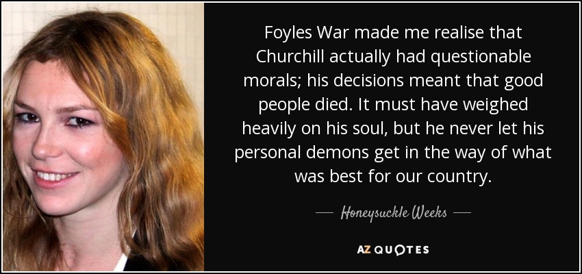 Foyles War made me realise that Churchill actually had questionable morals; his decisions meant that good people died. It must have weighed heavily on his soul, but he never let his personal demons get in the way of what was best for our country. - Honeysuckle Weeks