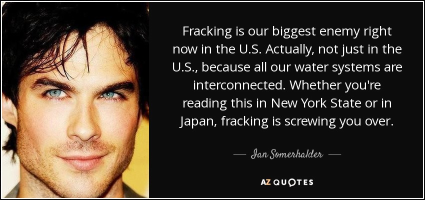Fracking is our biggest enemy right now in the U.S. Actually, not just in the U.S., because all our water systems are interconnected. Whether you're reading this in New York State or in Japan, fracking is screwing you over. - Ian Somerhalder