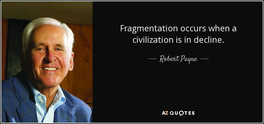 Fragmentation occurs when a civilization is in decline. - Robert Payne