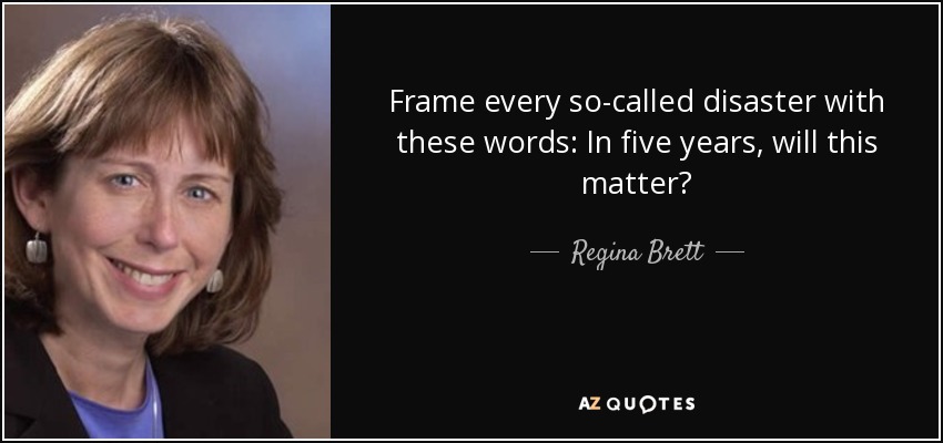 Frame every so-called disaster with these words: In five years, will this matter? - Regina Brett