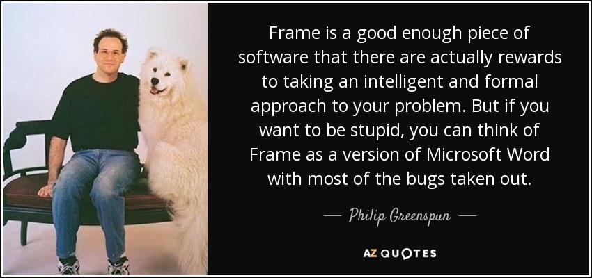 Frame is a good enough piece of software that there are actually rewards to taking an intelligent and formal approach to your problem. But if you want to be stupid, you can think of Frame as a version of Microsoft Word with most of the bugs taken out. - Philip Greenspun