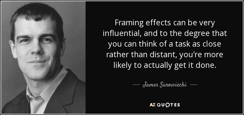 Framing effects can be very influential, and to the degree that you can think of a task as close rather than distant, you're more likely to actually get it done. - James Surowiecki