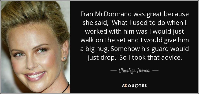 Fran McDormand was great because she said, 'What I used to do when I worked with him was I would just walk on the set and I would give him a big hug. Somehow his guard would just drop.' So I took that advice. - Charlize Theron