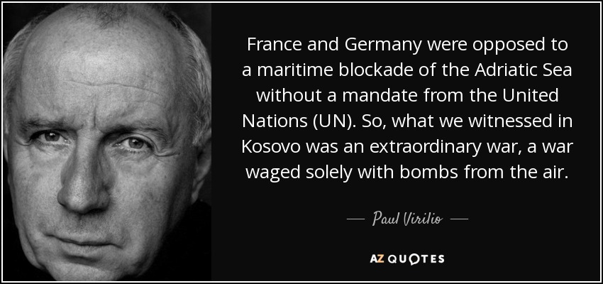 France and Germany were opposed to a maritime blockade of the Adriatic Sea without a mandate from the United Nations (UN). So, what we witnessed in Kosovo was an extraordinary war, a war waged solely with bombs from the air. - Paul Virilio