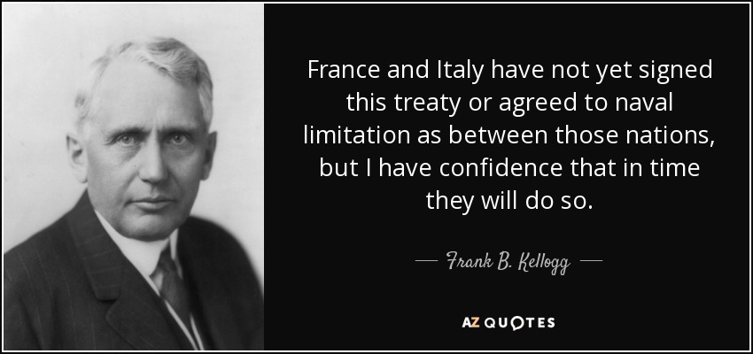 France and Italy have not yet signed this treaty or agreed to naval limitation as between those nations, but I have confidence that in time they will do so. - Frank B. Kellogg