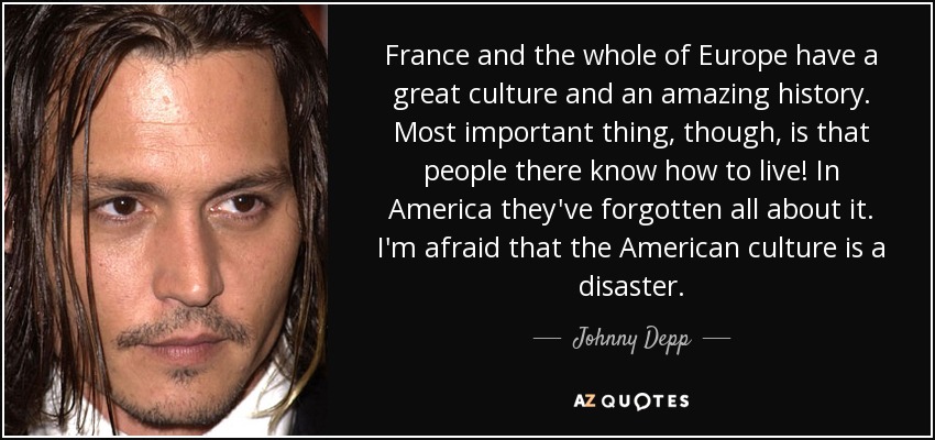 France and the whole of Europe have a great culture and an amazing history. Most important thing, though, is that people there know how to live! In America they've forgotten all about it. I'm afraid that the American culture is a disaster. - Johnny Depp