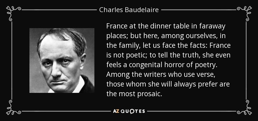 France at the dinner table in faraway places; but here, among ourselves, in the family, let us face the facts: France is not poetic; to tell the truth, she even feels a congenital horror of poetry. Among the writers who use verse, those whom she will always prefer are the most prosaic. - Charles Baudelaire