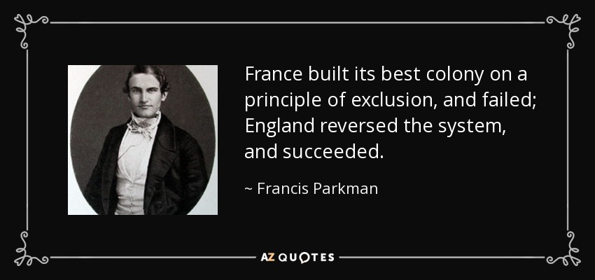 France built its best colony on a principle of exclusion, and failed; England reversed the system, and succeeded. - Francis Parkman