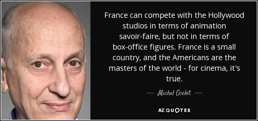 France can compete with the Hollywood studios in terms of animation savoir-faire, but not in terms of box-office figures. France is a small country, and the Americans are the masters of the world - for cinema, it's true. - Michel Ocelot