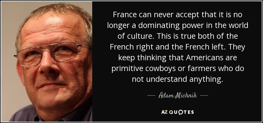 France can never accept that it is no longer a dominating power in the world of culture. This is true both of the French right and the French left. They keep thinking that Americans are primitive cowboys or farmers who do not understand anything. - Adam Michnik